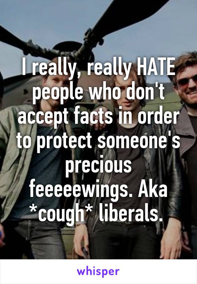 I really, really HATE people who don't accept facts in order to protect someone's precious feeeeewings. Aka *cough* liberals. 