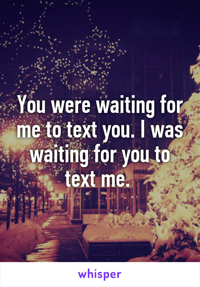 You were waiting for me to text you. I was waiting for you to text me. 