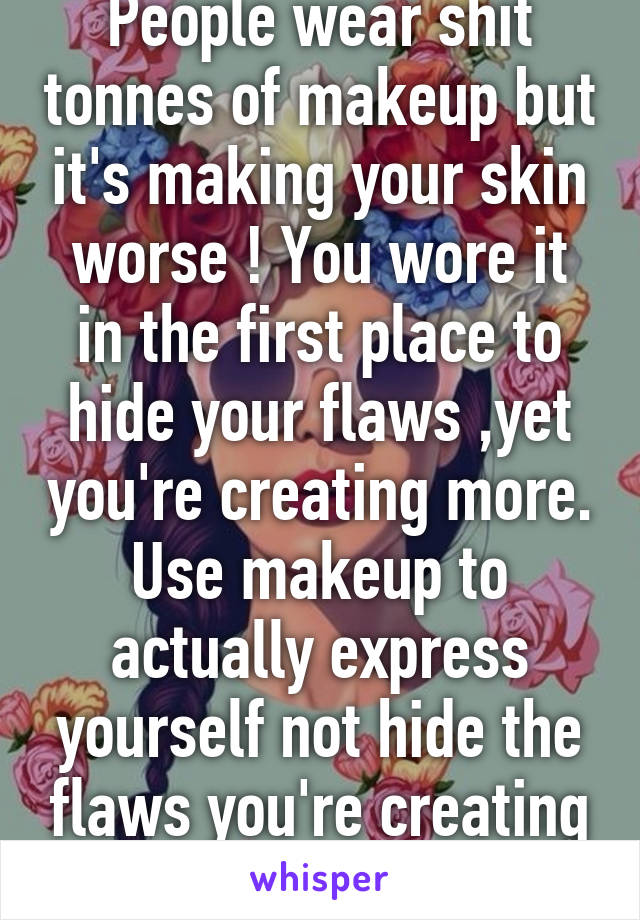 People wear shit tonnes of makeup but it's making your skin worse ! You wore it in the first place to hide your flaws ,yet you're creating more. Use makeup to actually express yourself not hide the flaws you're creating . 
