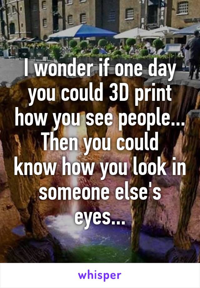 I wonder if one day you could 3D print how you see people...
Then you could know how you look in someone else's eyes...