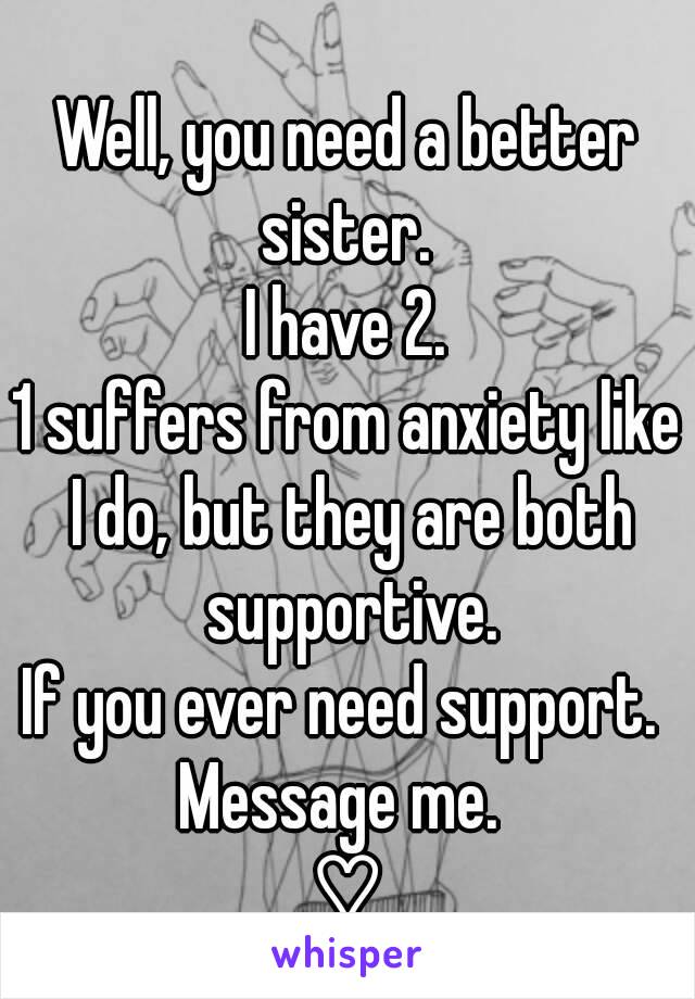 Well, you need a better sister. 
I have 2.
1 suffers from anxiety like I do, but they are both supportive.
If you ever need support. 
Message me. 
♡