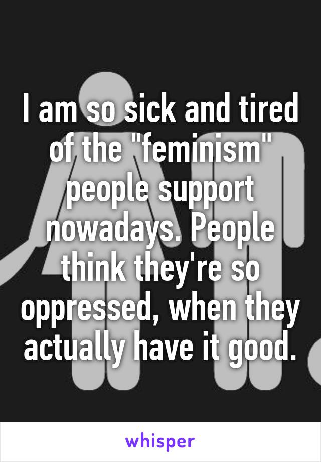 I am so sick and tired of the "feminism" people support nowadays. People think they're so oppressed, when they actually have it good.