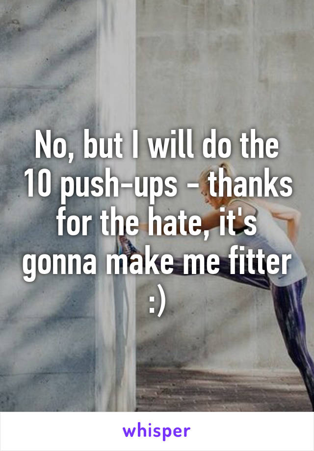 No, but I will do the 10 push-ups - thanks for the hate, it's gonna make me fitter :)