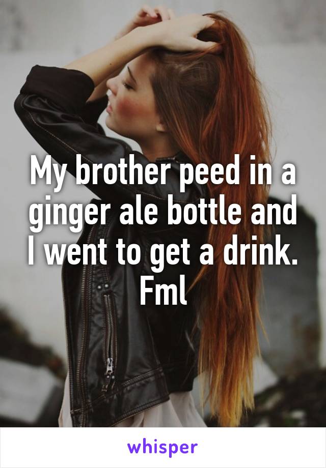 My brother peed in a ginger ale bottle and I went to get a drink. Fml