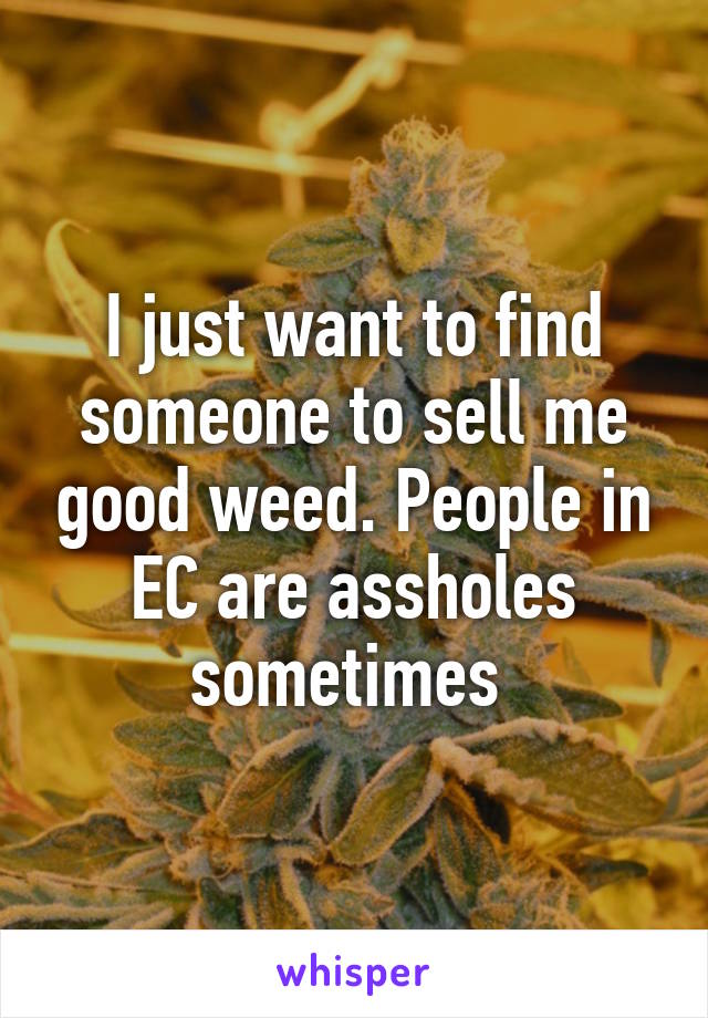 I just want to find someone to sell me good weed. People in EC are assholes sometimes 