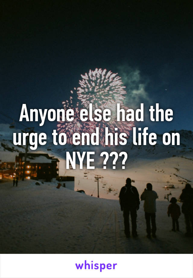Anyone else had the urge to end his life on
NYE ???