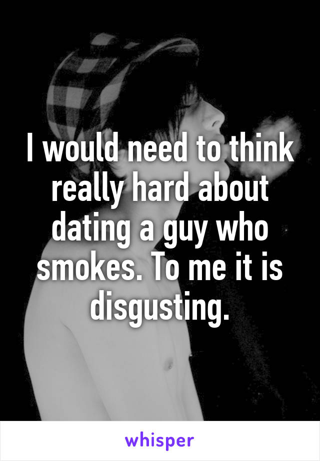I would need to think really hard about dating a guy who smokes. To me it is disgusting.
