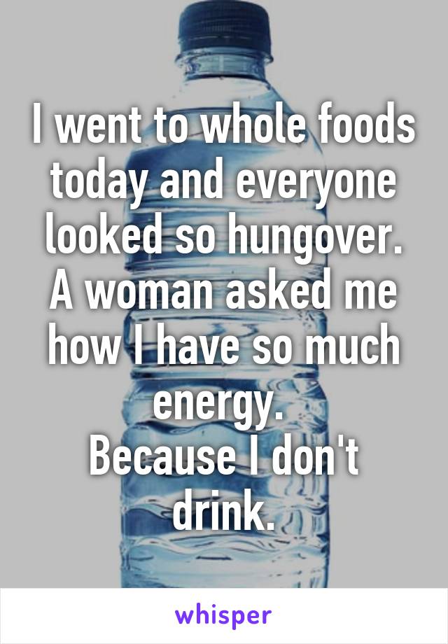 I went to whole foods today and everyone looked so hungover. A woman asked me how I have so much energy. 
Because I don't drink.
