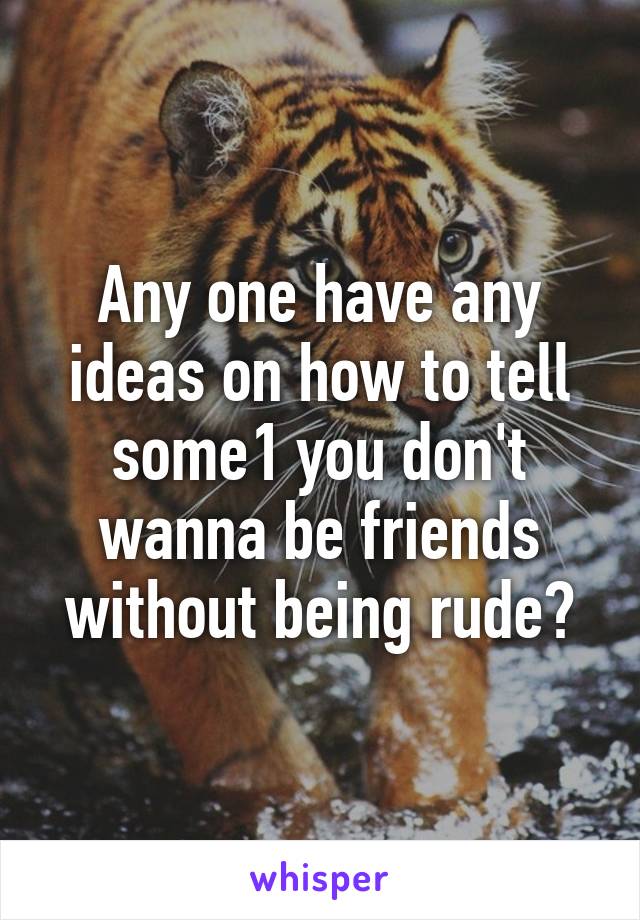 Any one have any ideas on how to tell some1 you don't wanna be friends without being rude?