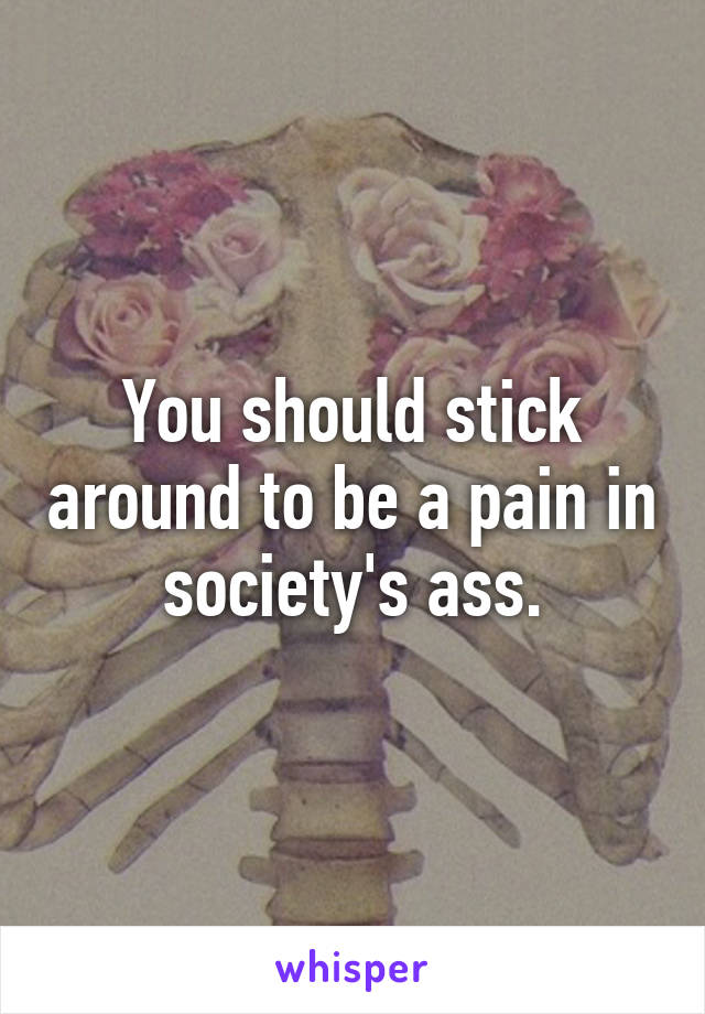 You should stick around to be a pain in society's ass.