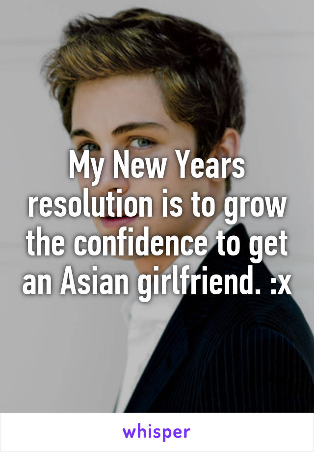 My New Years resolution is to grow the confidence to get an Asian girlfriend. :x