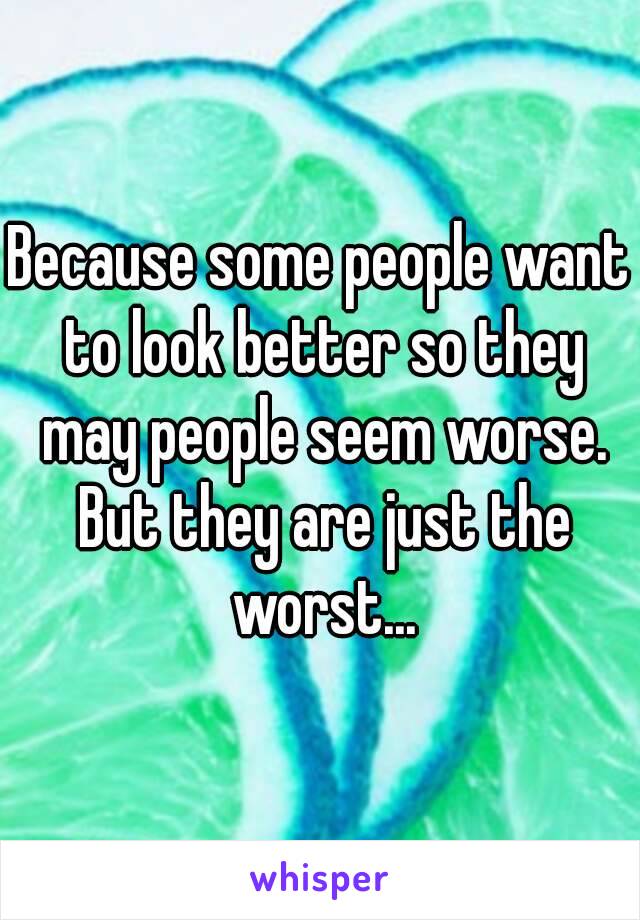 Because some people want to look better so they may people seem worse. But they are just the worst...
