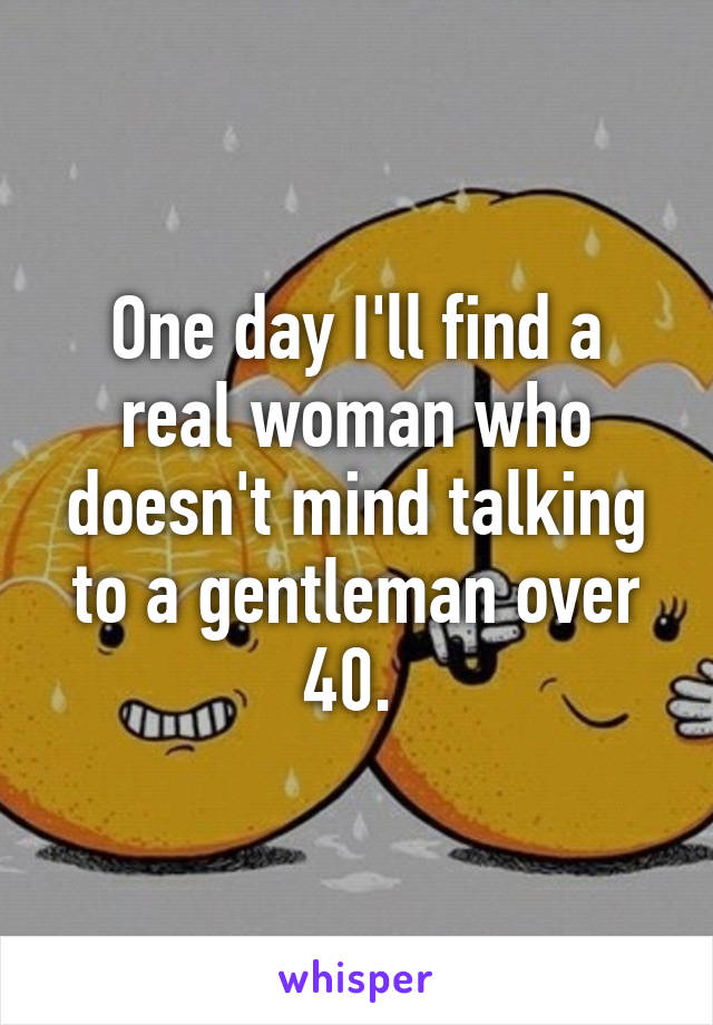 One day I'll find a real woman who doesn't mind talking to a gentleman over 40. 