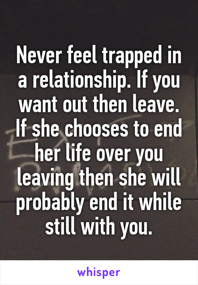 Never feel trapped in a relationship. If you want out then leave. If she chooses to end her life over you leaving then she will probably end it while still with you.