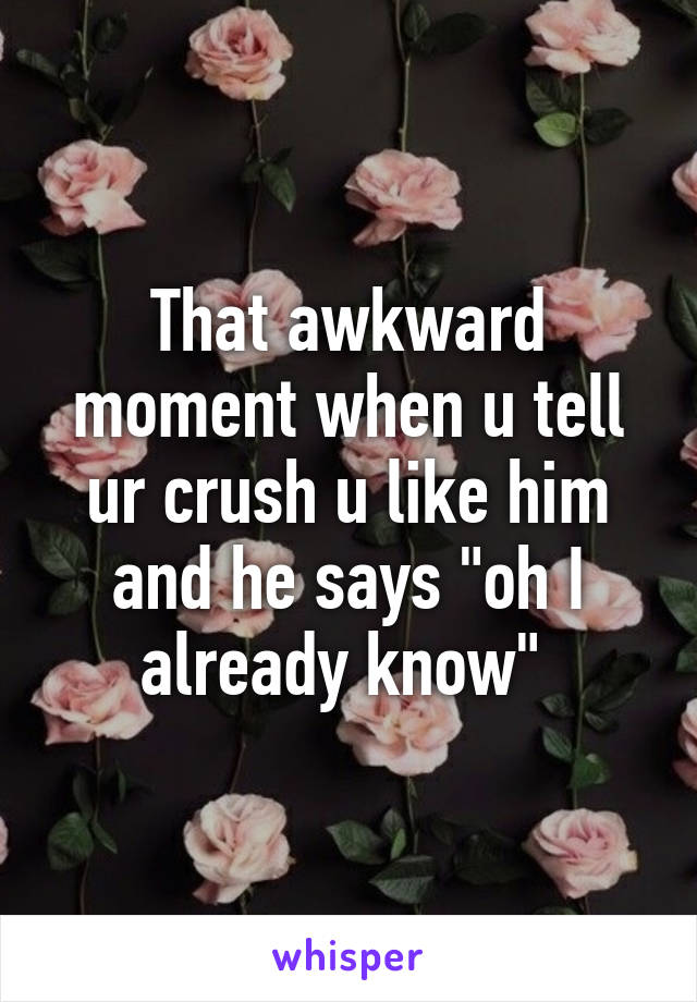 That awkward moment when u tell ur crush u like him and he says "oh I already know" 
