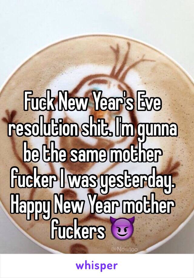 Fuck New Year's Eve resolution shit. I'm gunna be the same mother fucker I was yesterday. Happy New Year mother fuckers 😈