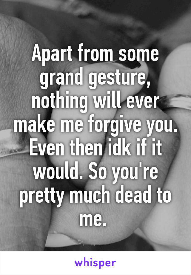 Apart from some grand gesture, nothing will ever make me forgive you. Even then idk if it would. So you're pretty much dead to me. 