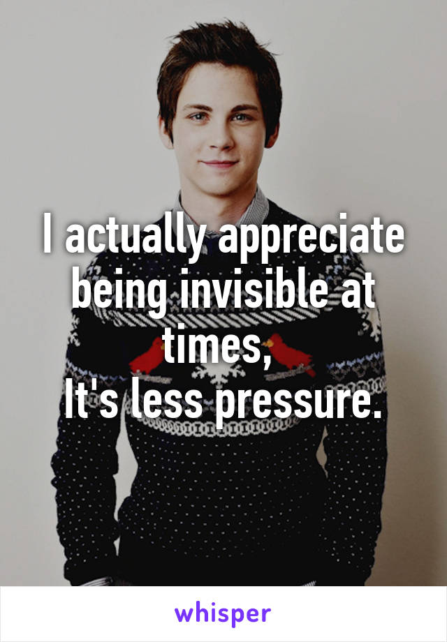 I actually appreciate being invisible at times, 
It's less pressure.