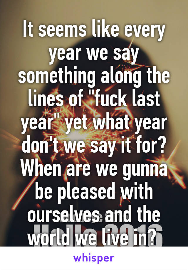 It seems like every year we say something along the lines of "fuck last year" yet what year don't we say it for? When are we gunna be pleased with ourselves and the world we live in? 