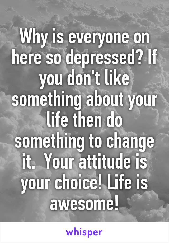 Why is everyone on here so depressed? If you don't like something about your life then do something to change it.  Your attitude is your choice! Life is awesome!