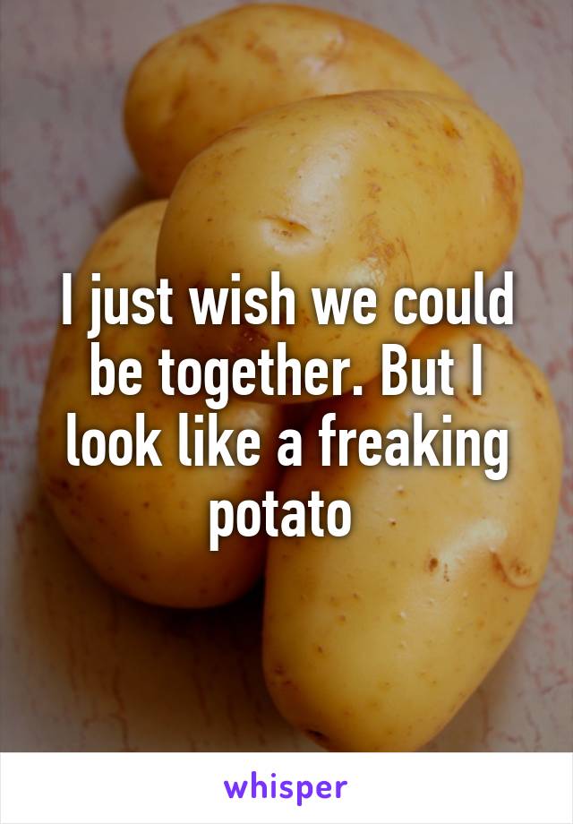I just wish we could be together. But I look like a freaking potato 