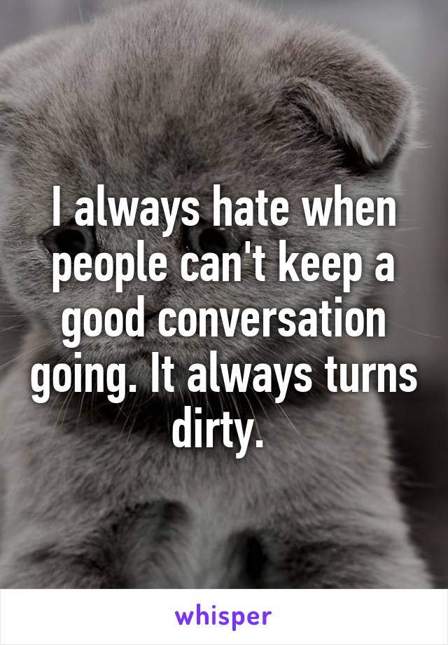 I always hate when people can't keep a good conversation going. It always turns dirty. 