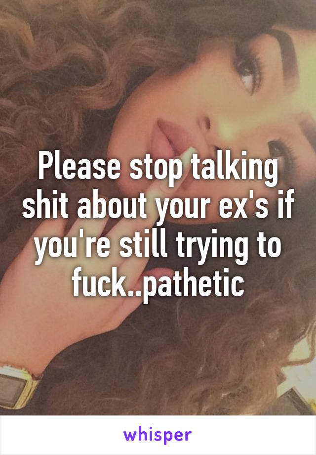 Please stop talking shit about your ex's if you're still trying to fuck..pathetic