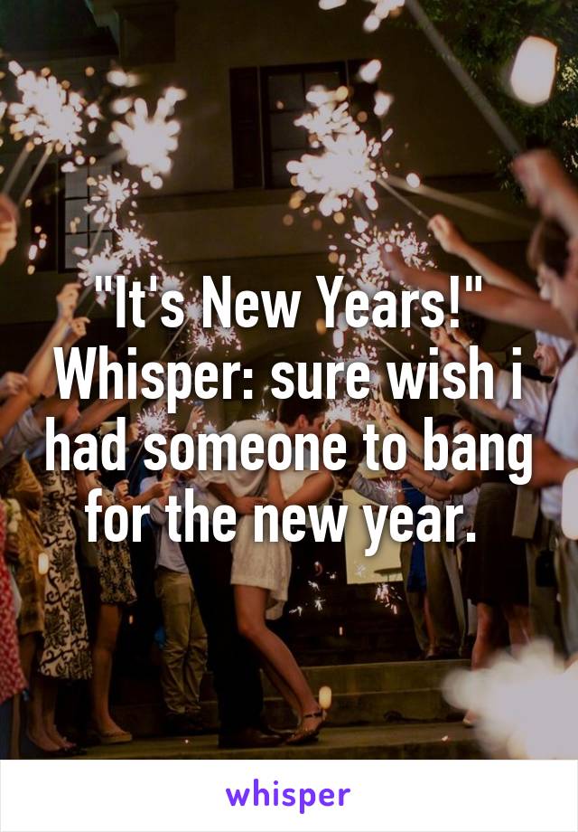 "It's New Years!"
Whisper: sure wish i had someone to bang for the new year. 