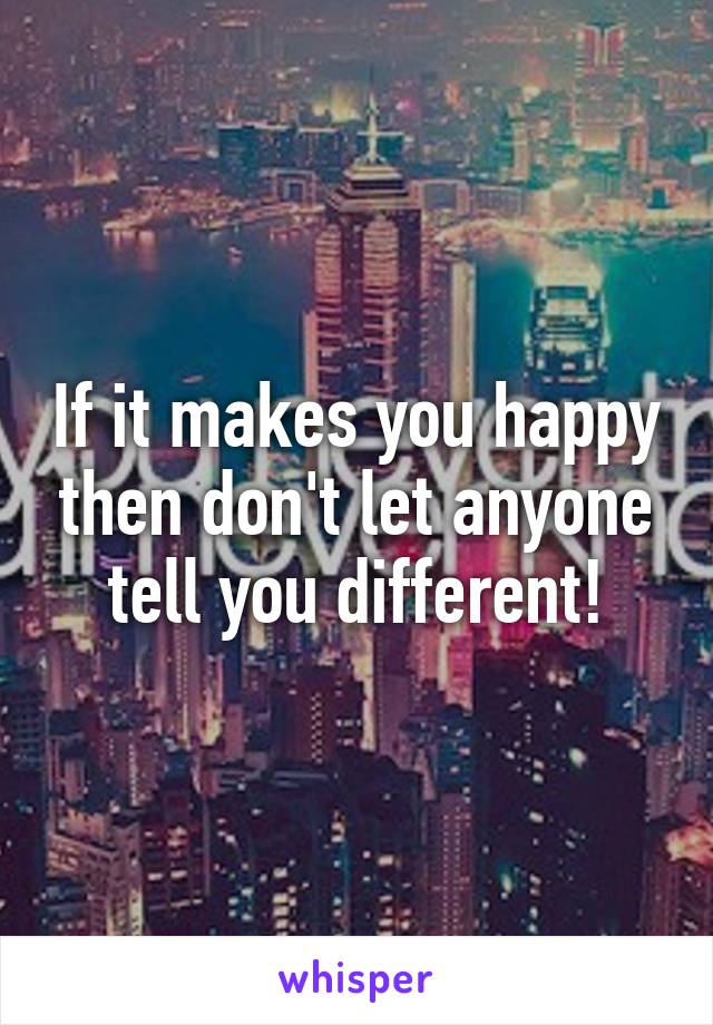 If it makes you happy then don't let anyone tell you different!