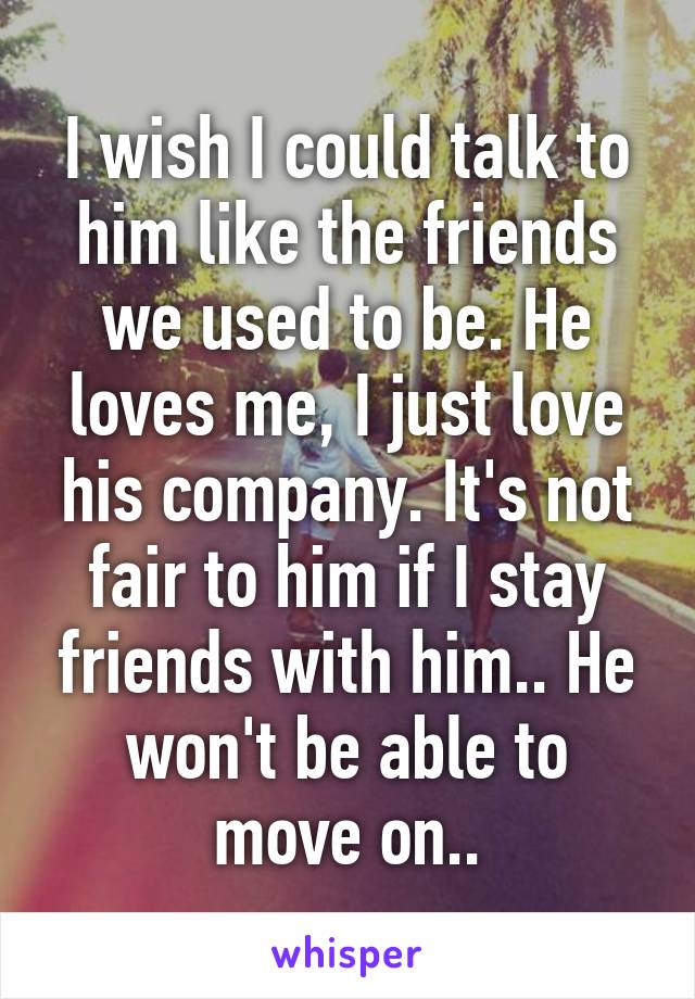 I wish I could talk to him like the friends we used to be. He loves me, I just love his company. It's not fair to him if I stay friends with him.. He won't be able to move on..