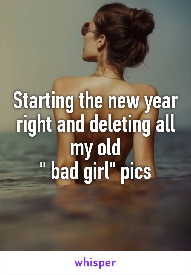 Starting the new year right and deleting all my old
 " bad girl" pics 
