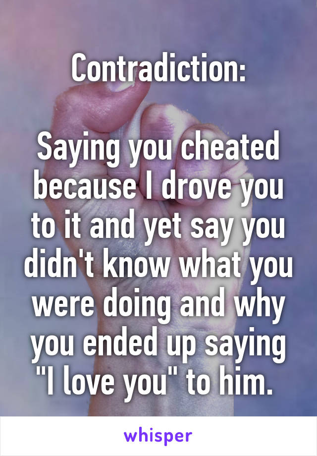 Contradiction:

Saying you cheated because I drove you to it and yet say you didn't know what you were doing and why you ended up saying "I love you" to him. 