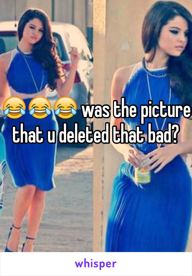 😂😂😂 was the picture that u deleted that bad?