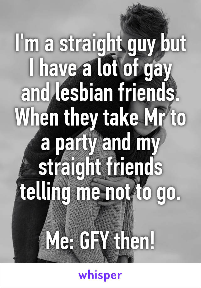 I'm a straight guy but I have a lot of gay and lesbian friends. When they take Mr to a party and my straight friends telling me not to go.

Me: GFY then!