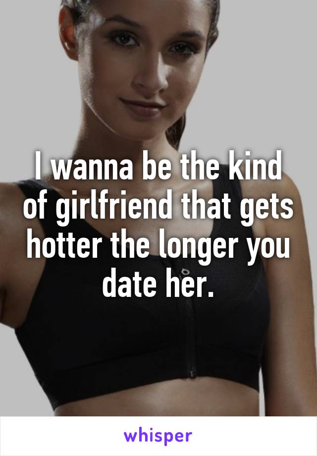 I wanna be the kind of girlfriend that gets hotter the longer you date her.