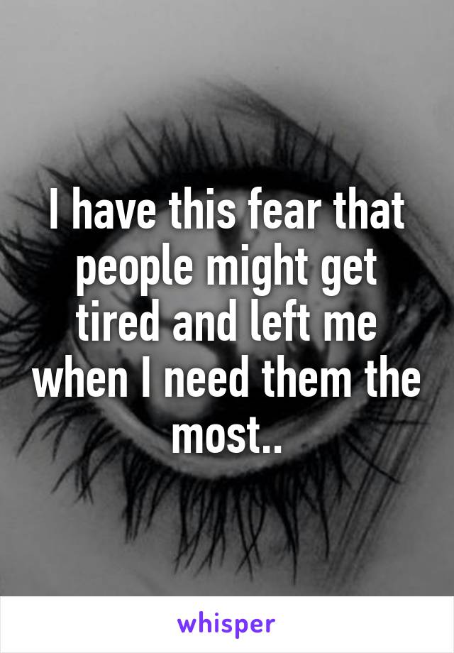 I have this fear that people might get tired and left me when I need them the most..
