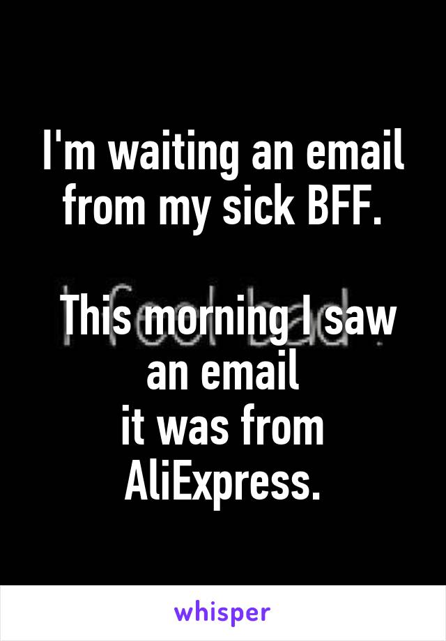 I'm waiting an email from my sick BFF.

 This morning I saw an email
it was from AliExpress.
