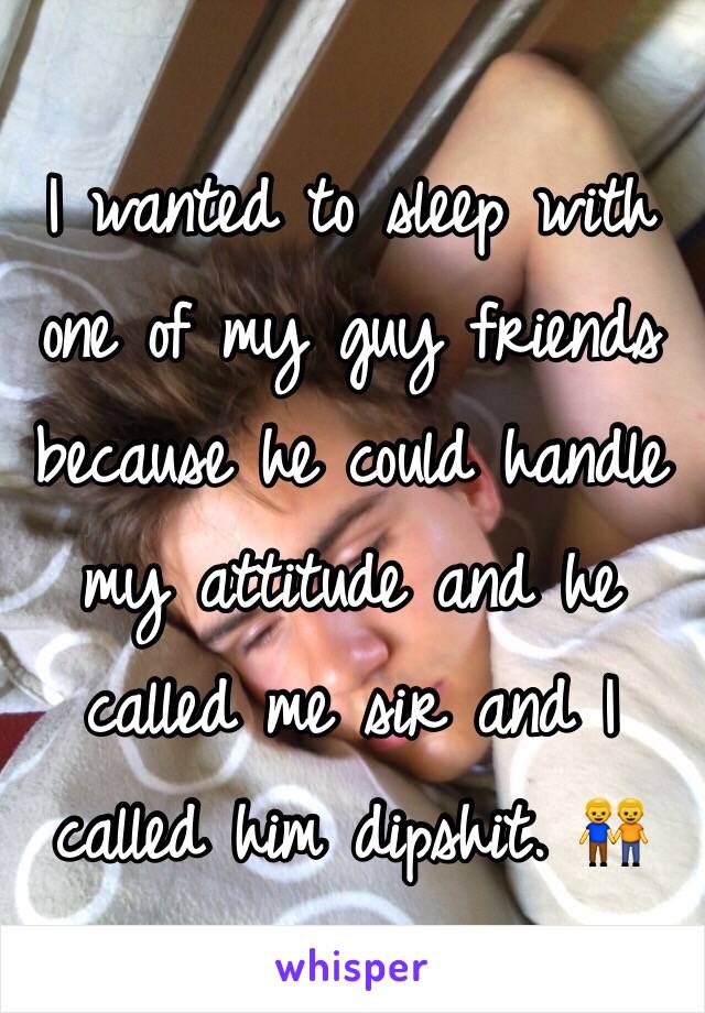 I wanted to sleep with one of my guy friends because he could handle my attitude and he called me sir and I called him dipshit. 👬