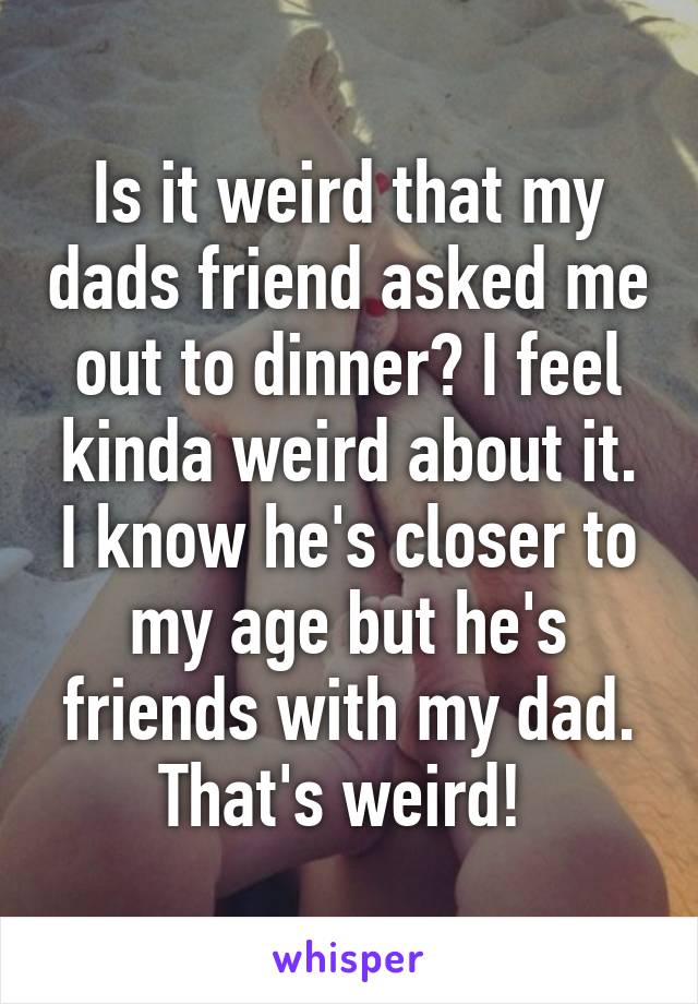 Is it weird that my dads friend asked me out to dinner? I feel kinda weird about it. I know he's closer to my age but he's friends with my dad. That's weird! 