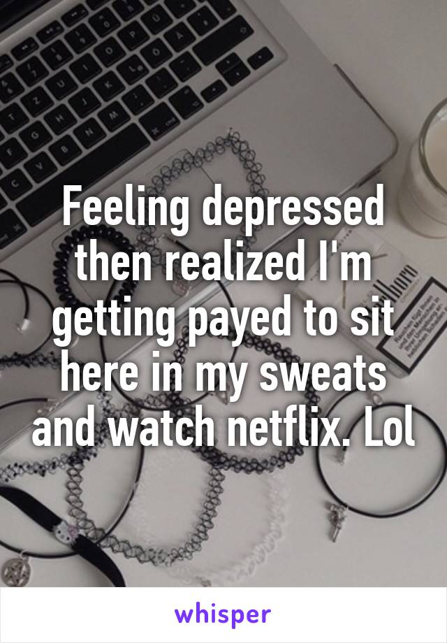 Feeling depressed then realized I'm getting payed to sit here in my sweats and watch netflix. Lol