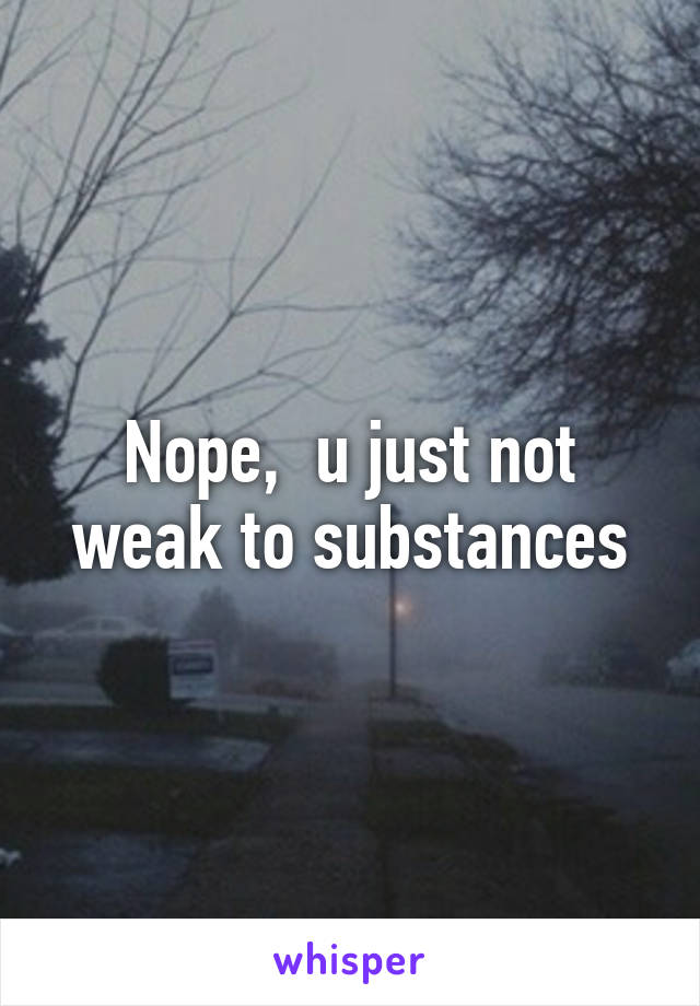 Nope,  u just not weak to substances