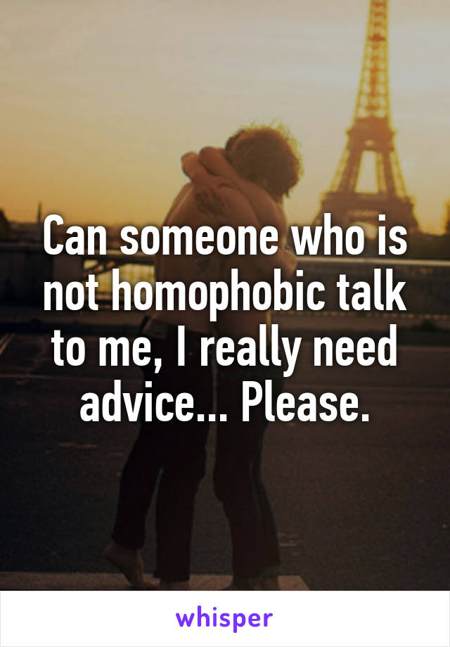 Can someone who is not homophobic talk to me, I really need advice... Please.