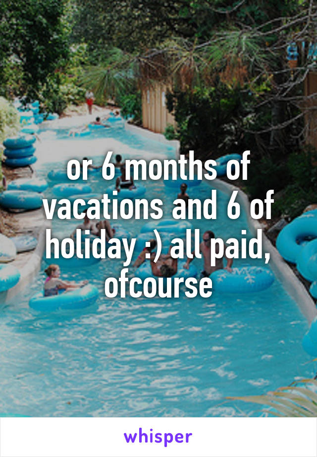 or 6 months of vacations and 6 of holiday :) all paid, ofcourse