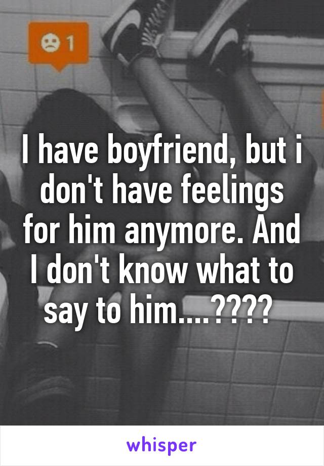 I have boyfriend, but i don't have feelings for him anymore. And I don't know what to say to him....???? 