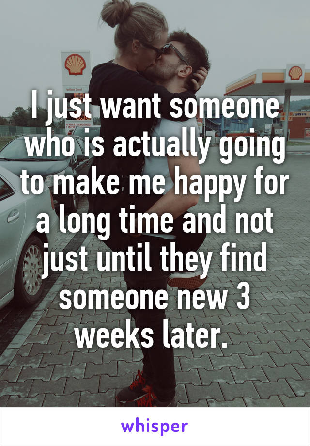I just want someone who is actually going to make me happy for a long time and not just until they find someone new 3 weeks later. 