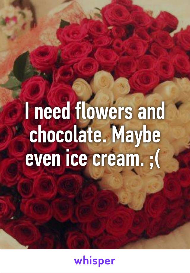 I need flowers and chocolate. Maybe even ice cream. ;( 