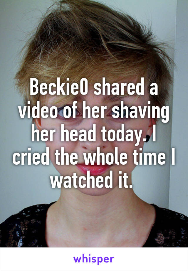 Beckie0 shared a video of her shaving her head today. I cried the whole time I watched it. 