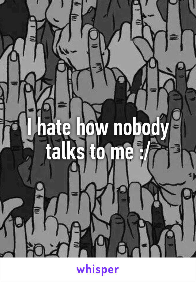 I hate how nobody talks to me :/