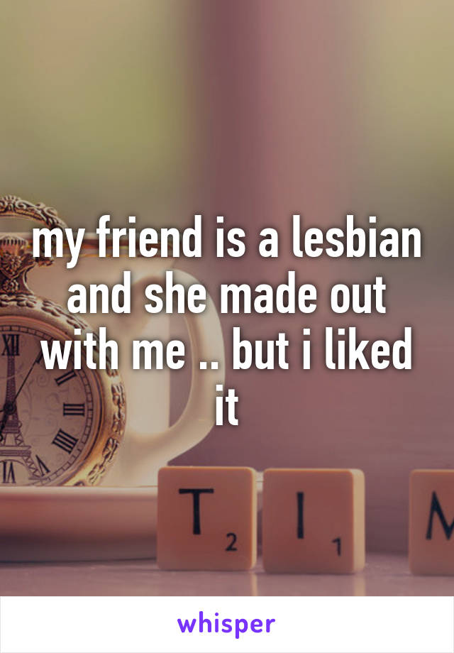 my friend is a lesbian and she made out with me .. but i liked it