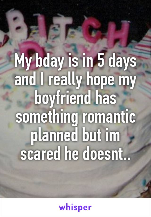 My bday is in 5 days and I really hope my boyfriend has something romantic planned but im scared he doesnt..